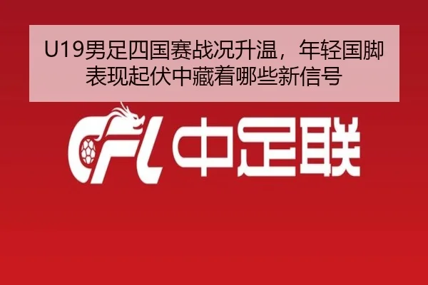 U19男足四国赛战况升温，年轻国脚表现起伏中藏着哪些新信号